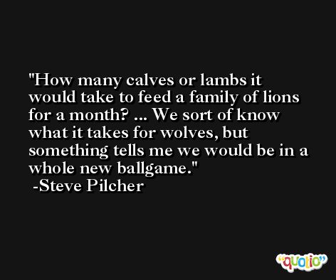 How many calves or lambs it would take to feed a family of lions for a month? ... We sort of know what it takes for wolves, but something tells me we would be in a whole new ballgame. -Steve Pilcher