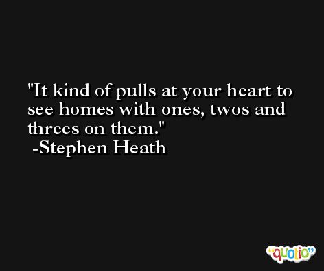It kind of pulls at your heart to see homes with ones, twos and threes on them. -Stephen Heath