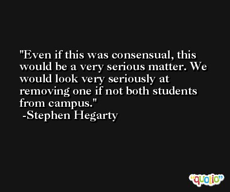 Even if this was consensual, this would be a very serious matter. We would look very seriously at removing one if not both students from campus. -Stephen Hegarty