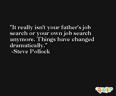 It really isn't your father's job search or your own job search anymore. Things have changed dramatically. -Steve Pollock