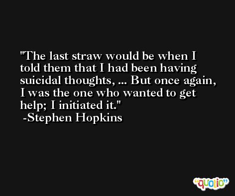 The last straw would be when I told them that I had been having suicidal thoughts, ... But once again, I was the one who wanted to get help; I initiated it. -Stephen Hopkins