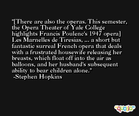 [There are also the operas. This semester, the Opera Theater of Yale College highlights Francis Poulenc's 1947 opera] Les Marnelles de Tiresias, ... a short but fantastic surreal French opera that deals with a frustrated housewife releasing her breasts, which float off into the air as balloons, and her husband's subsequent ability to bear children alone. -Stephen Hopkins