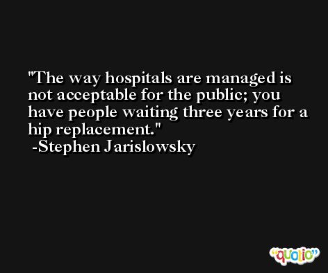 The way hospitals are managed is not acceptable for the public; you have people waiting three years for a hip replacement. -Stephen Jarislowsky