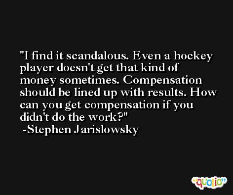 I find it scandalous. Even a hockey player doesn't get that kind of money sometimes. Compensation should be lined up with results. How can you get compensation if you didn't do the work? -Stephen Jarislowsky