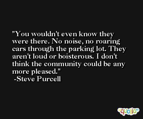 You wouldn't even know they were there. No noise, no roaring cars through the parking lot. They aren't loud or boisterous. I don't think the community could be any more pleased. -Steve Purcell