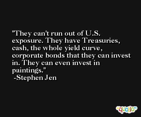 They can't run out of U.S. exposure. They have Treasuries, cash, the whole yield curve, corporate bonds that they can invest in. They can even invest in paintings. -Stephen Jen