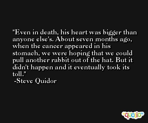Even in death, his heart was bigger than anyone else's. About seven months ago, when the cancer appeared in his stomach, we were hoping that we could pull another rabbit out of the hat. But it didn't happen and it eventually took its toll. -Steve Quidor