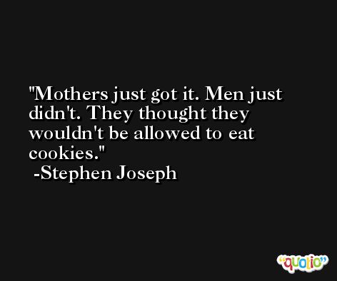 Mothers just got it. Men just didn't. They thought they wouldn't be allowed to eat cookies. -Stephen Joseph