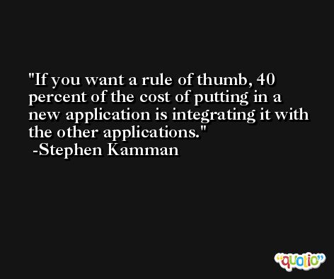 If you want a rule of thumb, 40 percent of the cost of putting in a new application is integrating it with the other applications. -Stephen Kamman