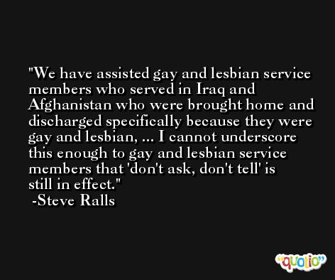 We have assisted gay and lesbian service members who served in Iraq and Afghanistan who were brought home and discharged specifically because they were gay and lesbian, ... I cannot underscore this enough to gay and lesbian service members that 'don't ask, don't tell' is still in effect. -Steve Ralls