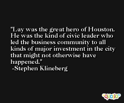 Lay was the great hero of Houston. He was the kind of civic leader who led the business community to all kinds of major investment in the city that might not otherwise have happened. -Stephen Klineberg