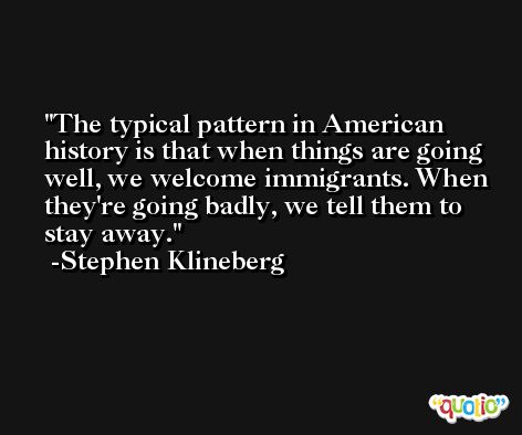 The typical pattern in American history is that when things are going well, we welcome immigrants. When they're going badly, we tell them to stay away. -Stephen Klineberg