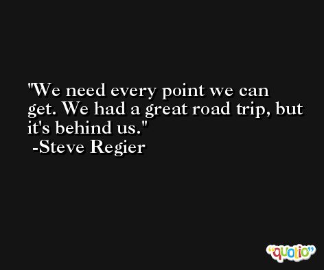 We need every point we can get. We had a great road trip, but it's behind us. -Steve Regier