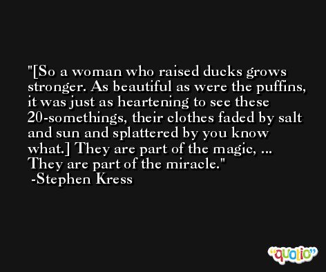 [So a woman who raised ducks grows stronger. As beautiful as were the puffins, it was just as heartening to see these 20-somethings, their clothes faded by salt and sun and splattered by you know what.] They are part of the magic, ... They are part of the miracle. -Stephen Kress