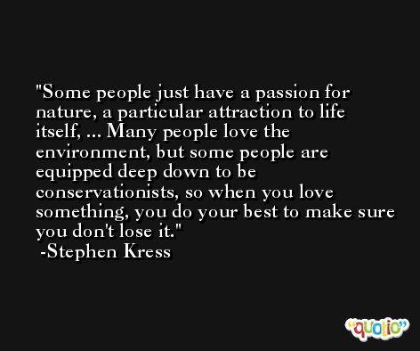 Some people just have a passion for nature, a particular attraction to life itself, ... Many people love the environment, but some people are equipped deep down to be conservationists, so when you love something, you do your best to make sure you don't lose it. -Stephen Kress
