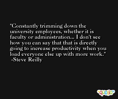 Constantly trimming down the university employees, whether it is faculty or administration... I don't see how you can say that that is directly going to increase productivity when you load everyone else up with more work. -Steve Reilly