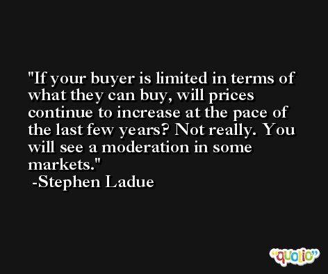 If your buyer is limited in terms of what they can buy, will prices continue to increase at the pace of the last few years? Not really. You will see a moderation in some markets. -Stephen Ladue