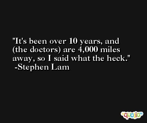 It's been over 10 years, and (the doctors) are 4,000 miles away, so I said what the heck. -Stephen Lam