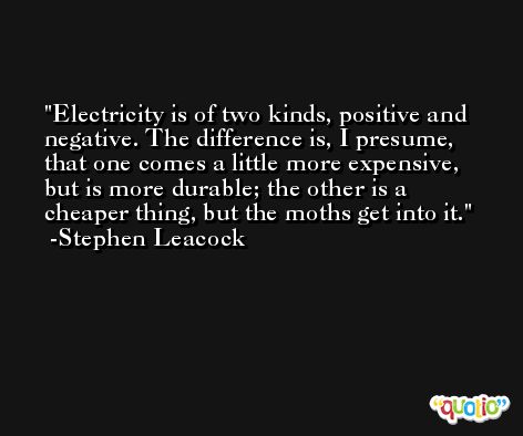 Electricity is of two kinds, positive and negative. The difference is, I presume, that one comes a little more expensive, but is more durable; the other is a cheaper thing, but the moths get into it. -Stephen Leacock