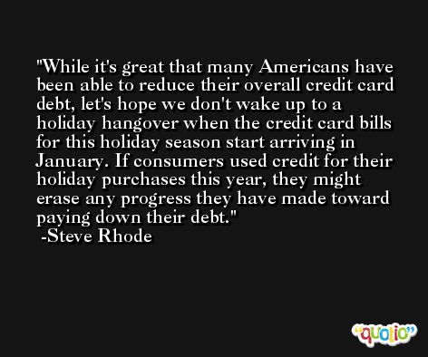 While it's great that many Americans have been able to reduce their overall credit card debt, let's hope we don't wake up to a holiday hangover when the credit card bills for this holiday season start arriving in January. If consumers used credit for their holiday purchases this year, they might erase any progress they have made toward paying down their debt. -Steve Rhode