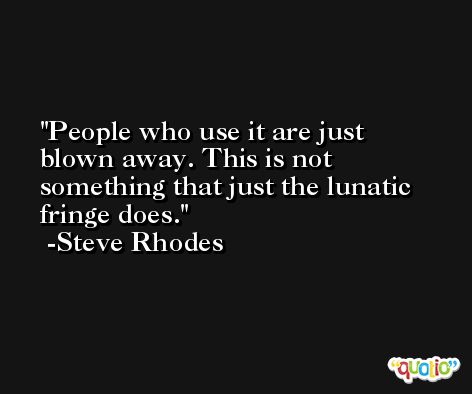 People who use it are just blown away. This is not something that just the lunatic fringe does. -Steve Rhodes