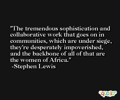 The tremendous sophistication and collaborative work that goes on in communities, which are under siege, they're desperately impoverished, and the backbone of all of that are the women of Africa. -Stephen Lewis