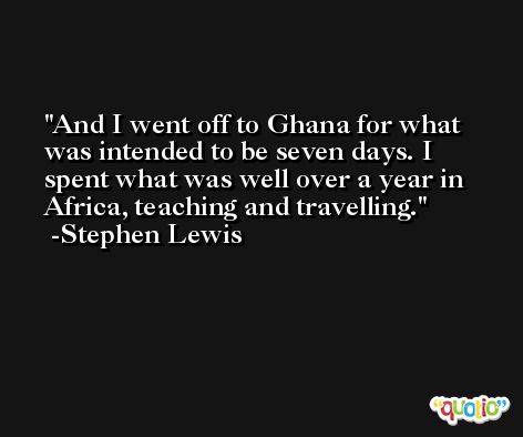 And I went off to Ghana for what was intended to be seven days. I spent what was well over a year in Africa, teaching and travelling. -Stephen Lewis