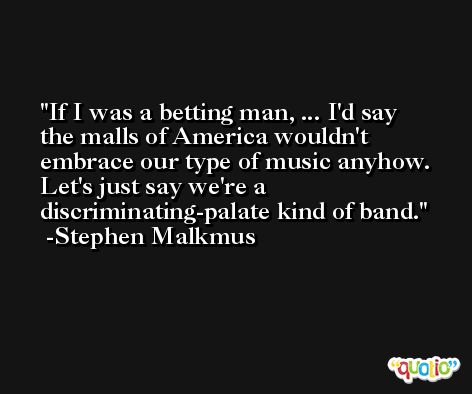 If I was a betting man, ... I'd say the malls of America wouldn't embrace our type of music anyhow. Let's just say we're a discriminating-palate kind of band. -Stephen Malkmus
