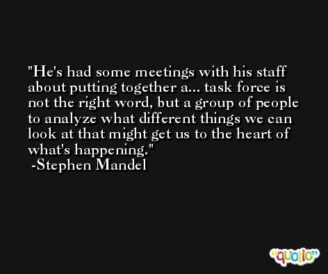 He's had some meetings with his staff about putting together a... task force is not the right word, but a group of people to analyze what different things we can look at that might get us to the heart of what's happening. -Stephen Mandel
