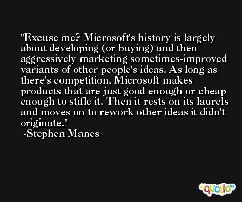Excuse me? Microsoft's history is largely about developing (or buying) and then aggressively marketing sometimes-improved variants of other people's ideas. As long as there's competition, Microsoft makes products that are just good enough or cheap enough to stifle it. Then it rests on its laurels and moves on to rework other ideas it didn't originate. -Stephen Manes