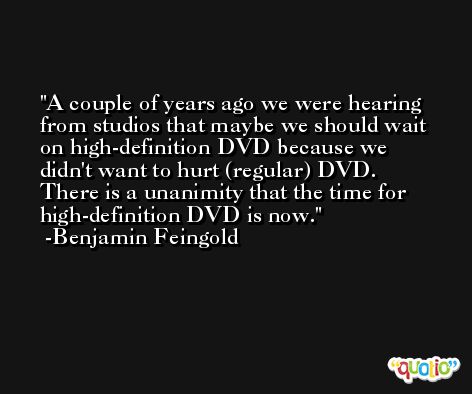 A couple of years ago we were hearing from studios that maybe we should wait on high-definition DVD because we didn't want to hurt (regular) DVD. There is a unanimity that the time for high-definition DVD is now. -Benjamin Feingold