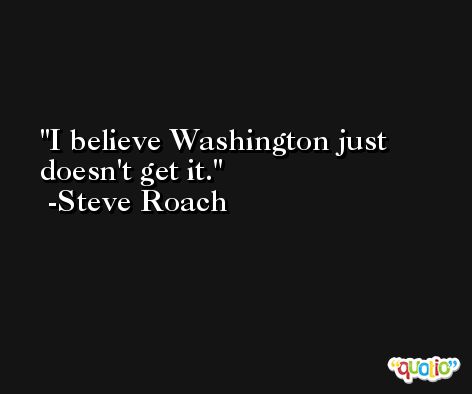 I believe Washington just doesn't get it. -Steve Roach