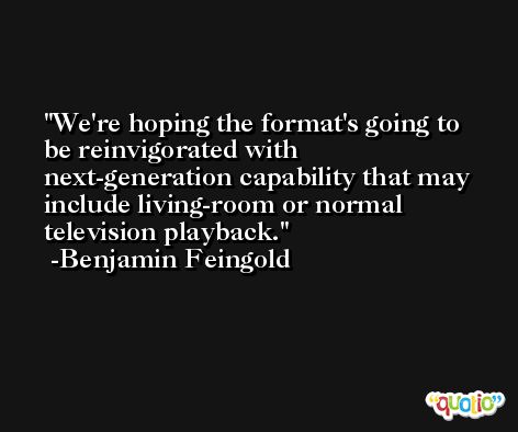 We're hoping the format's going to be reinvigorated with next-generation capability that may include living-room or normal television playback. -Benjamin Feingold