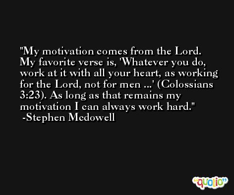 My motivation comes from the Lord. My favorite verse is, 'Whatever you do, work at it with all your heart, as working for the Lord, not for men ...' (Colossians 3:23). As long as that remains my motivation I can always work hard. -Stephen Mcdowell