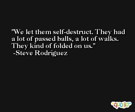 We let them self-destruct. They had a lot of passed balls, a lot of walks. They kind of folded on us. -Steve Rodriguez