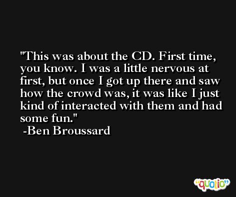 This was about the CD. First time, you know. I was a little nervous at first, but once I got up there and saw how the crowd was, it was like I just kind of interacted with them and had some fun. -Ben Broussard