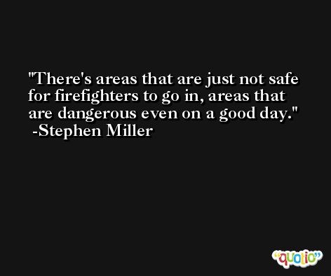 There's areas that are just not safe for firefighters to go in, areas that are dangerous even on a good day. -Stephen Miller