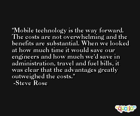 Mobile technology is the way forward. The costs are not overwhelming and the benefits are substantial. When we looked at how much time it would save our engineers and how much we'd save in administration, travel and fuel bills, it was clear that the advantages greatly outweighed the costs. -Steve Rose