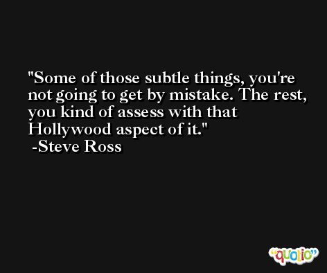 Some of those subtle things, you're not going to get by mistake. The rest, you kind of assess with that Hollywood aspect of it. -Steve Ross