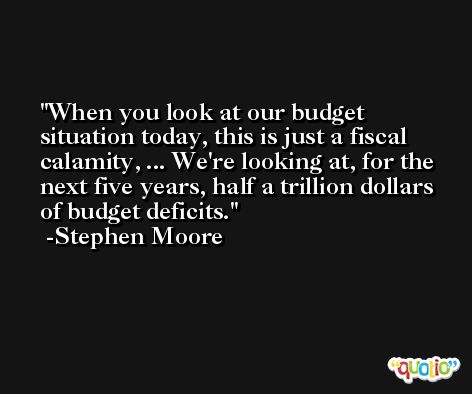 When you look at our budget situation today, this is just a fiscal calamity, ... We're looking at, for the next five years, half a trillion dollars of budget deficits. -Stephen Moore