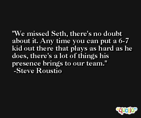 We missed Seth, there's no doubt about it. Any time you can put a 6-7 kid out there that plays as hard as he does, there's a lot of things his presence brings to our team. -Steve Roustio