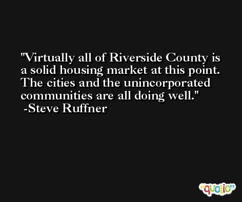 Virtually all of Riverside County is a solid housing market at this point. The cities and the unincorporated communities are all doing well. -Steve Ruffner