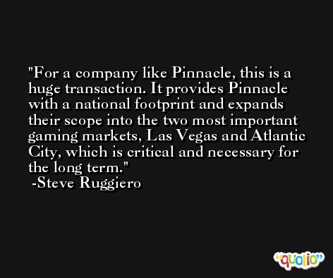 For a company like Pinnacle, this is a huge transaction. It provides Pinnacle with a national footprint and expands their scope into the two most important gaming markets, Las Vegas and Atlantic City, which is critical and necessary for the long term. -Steve Ruggiero