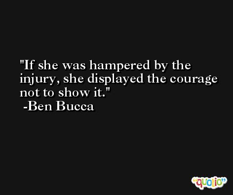 If she was hampered by the injury, she displayed the courage not to show it. -Ben Bucca