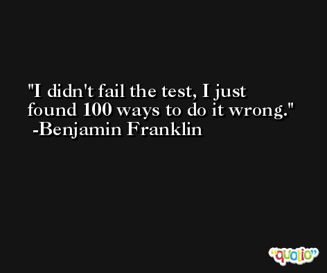 I didn't fail the test, I just found 100 ways to do it wrong. -Benjamin Franklin