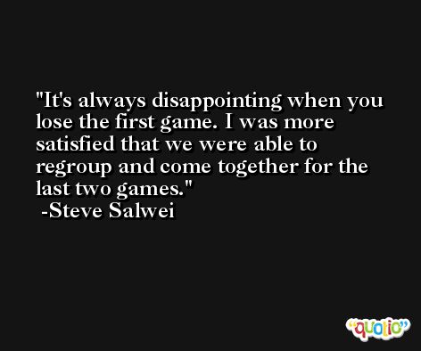 It's always disappointing when you lose the first game. I was more satisfied that we were able to regroup and come together for the last two games. -Steve Salwei