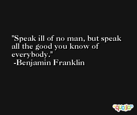 Speak ill of no man, but speak all the good you know of everybody. -Benjamin Franklin