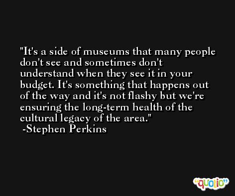 It's a side of museums that many people don't see and sometimes don't understand when they see it in your budget. It's something that happens out of the way and it's not flashy but we're ensuring the long-term health of the cultural legacy of the area. -Stephen Perkins