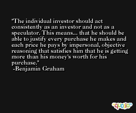 The individual investor should act consistently as an investor and not as a speculator. This means... that he should be able to justify every purchase he makes and each price he pays by impersonal, objective reasoning that satisfies him that he is getting more than his money's worth for his purchase. -Benjamin Graham