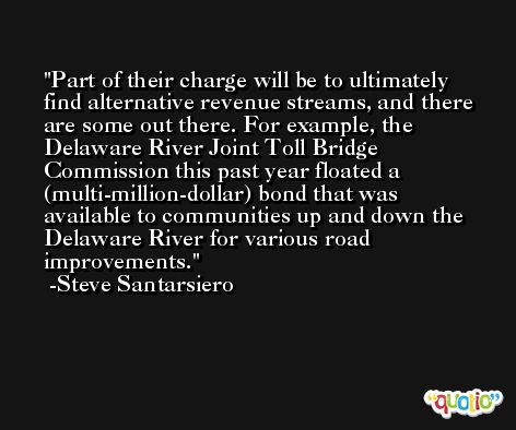 Part of their charge will be to ultimately find alternative revenue streams, and there are some out there. For example, the Delaware River Joint Toll Bridge Commission this past year floated a (multi-million-dollar) bond that was available to communities up and down the Delaware River for various road improvements. -Steve Santarsiero